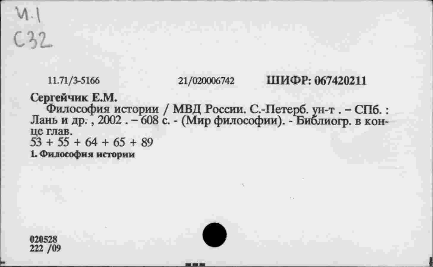 ﻿11.71/3-5166	21/020006742 ШИФР: 067420211
Сергейчик Е.М.
Философия истории / МВД России. С.-Петерб. ун-т . - СПб.: Лань и др., 2002 . - 608 с. - (Мир философии). - Библиогр. в конце глав.
53 + 55 + 64 + 65 + 89
1. Философия истории
020528
222 /09